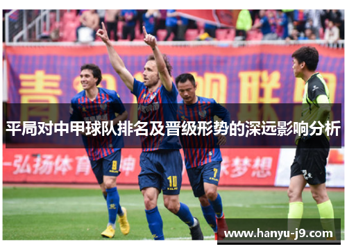 平局对中甲球队排名及晋级形势的深远影响分析