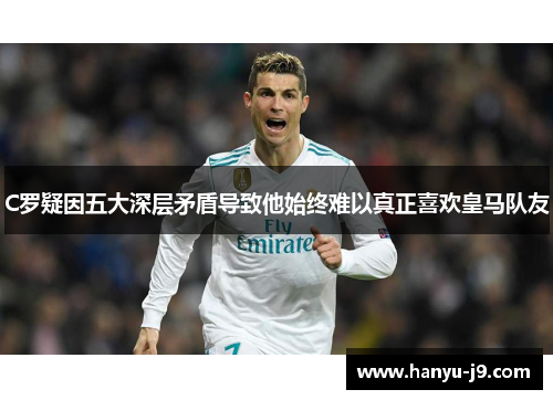 C罗疑因五大深层矛盾导致他始终难以真正喜欢皇马队友