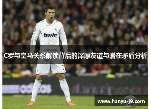 C罗与皇马关系解读背后的深厚友谊与潜在矛盾分析 C罗与皇马关系解读背后的深厚友谊与潜在矛盾分析