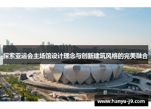 探索亚运会主场馆设计理念与创新建筑风格的完美融合 探索亚运会主场馆设计理念与创新建筑风格的完美融合