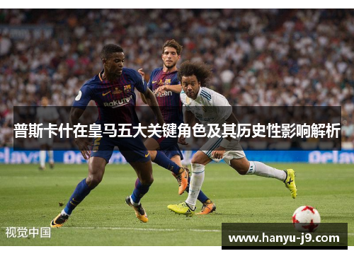 普斯卡什在皇马五大关键角色及其历史性影响解析