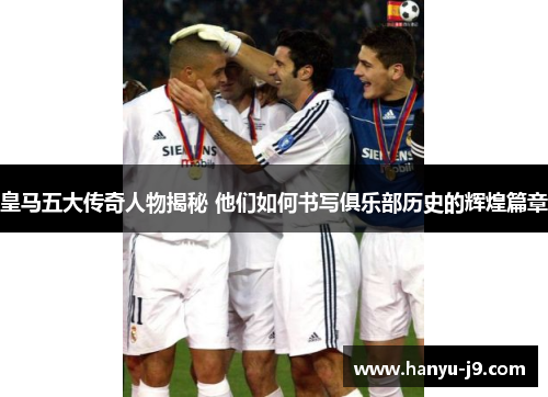 皇马五大传奇人物揭秘 他们如何书写俱乐部历史的辉煌篇章