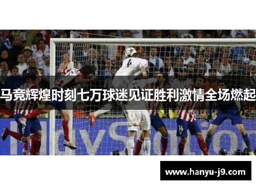 马竞辉煌时刻七万球迷见证胜利激情全场燃起