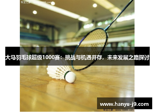 大马羽毛球超级1000赛：挑战与机遇并存，未来发展之路探讨