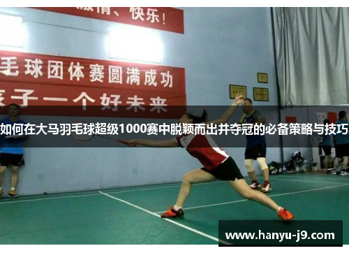如何在大马羽毛球超级1000赛中脱颖而出并夺冠的必备策略与技巧 如何在大马羽毛球超级1000赛中脱颖而出并夺冠的必备策略与技巧