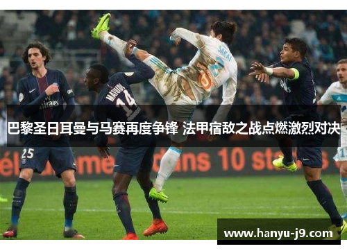 巴黎圣日耳曼与马赛再度争锋 法甲宿敌之战点燃激烈对决