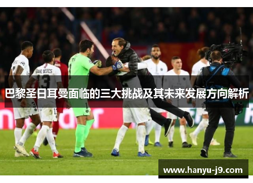 巴黎圣日耳曼面临的三大挑战及其未来发展方向解析 巴黎圣日耳曼面临的三大挑战及其未来发展方向解析