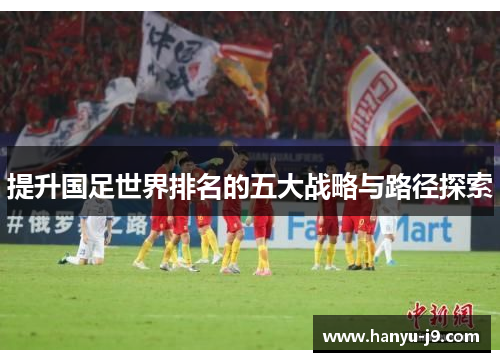 提升国足世界排名的五大战略与路径探索 提升国足世界排名的五大战略与路径探索