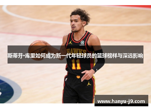 斯蒂芬·库里如何成为新一代年轻球员的篮球榜样与深远影响 斯蒂芬·库里如何成为新一代年轻球员的篮球榜样与深远影响