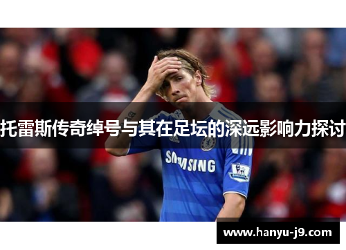 托雷斯传奇绰号与其在足坛的深远影响力探讨 托雷斯传奇绰号与其在足坛的深远影响力探讨