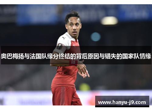 奥巴梅扬与法国队缘分终结的背后原因与错失的国家队情缘 奥巴梅扬与法国队缘分终结的背后原因与错失的国家队情缘
