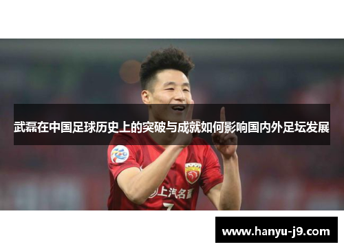 武磊在中国足球历史上的突破与成就如何影响国内外足坛发展 武磊在中国足球历史上的突破与成就如何影响国内外足坛发展