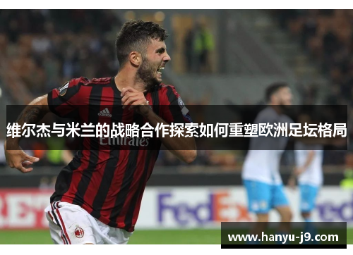 维尔杰与米兰的战略合作探索如何重塑欧洲足坛格局 维尔杰与米兰的战略合作探索如何重塑欧洲足坛格局