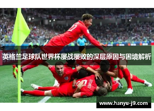 英格兰足球队世界杯屡战屡败的深层原因与困境解析 英格兰足球队世界杯屡战屡败的深层原因与困境解析