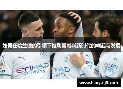 如何在哈兰德的引领下推动曼城崭新时代的崛起与发展