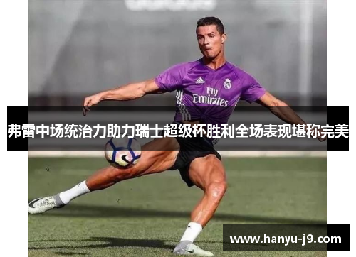 弗雷中场统治力助力瑞士超级杯胜利全场表现堪称完美