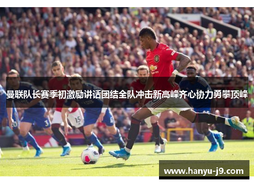曼联队长赛季初激励讲话团结全队冲击新高峰齐心协力勇攀顶峰
