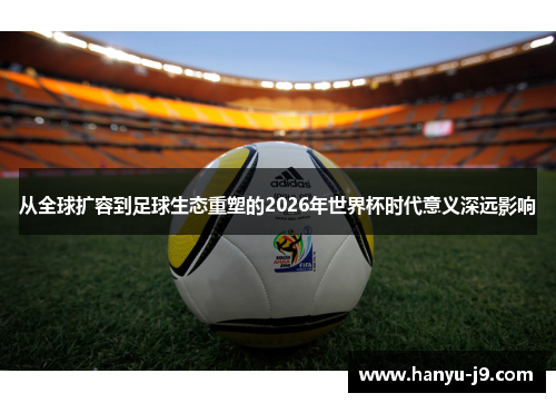 从全球扩容到足球生态重塑的2026年世界杯时代意义深远影响 从全球扩容到足球生态重塑的2026年世界杯时代意义深远影响