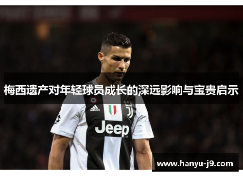 梅西遗产对年轻球员成长的深远影响与宝贵启示