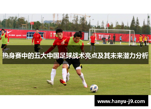 热身赛中的五大中国足球战术亮点及其未来潜力分析 热身赛中的五大中国足球战术亮点及其未来潜力分析
