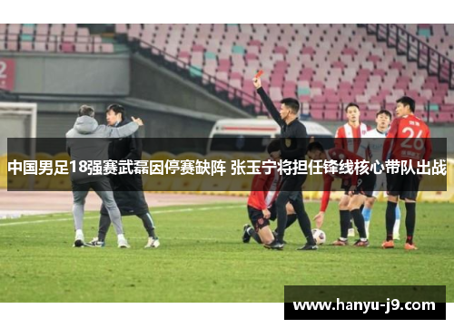 中国男足18强赛武磊因停赛缺阵 张玉宁将担任锋线核心带队出战 中国男足18强赛武磊因停赛缺阵 张玉宁将担任锋线核心带队出战