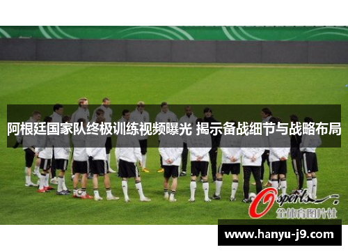 阿根廷国家队终极训练视频曝光 揭示备战细节与战略布局