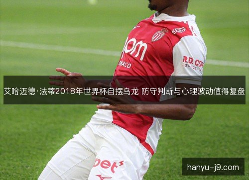 艾哈迈德·法蒂2018年世界杯自摆乌龙 防守判断与心理波动值得复盘